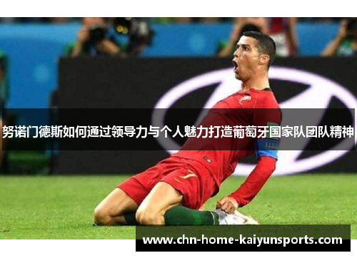 努诺门德斯如何通过领导力与个人魅力打造葡萄牙国家队团队精神 努诺门德斯如何通过领导力与个人魅力打造葡萄牙国家队团队精神
