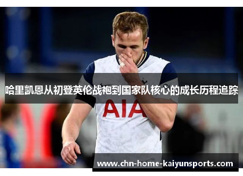 哈里凯恩从初登英伦战袍到国家队核心的成长历程追踪