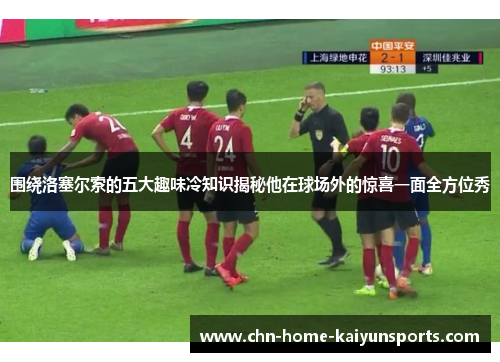 围绕洛塞尔索的五大趣味冷知识揭秘他在球场外的惊喜一面全方位秀