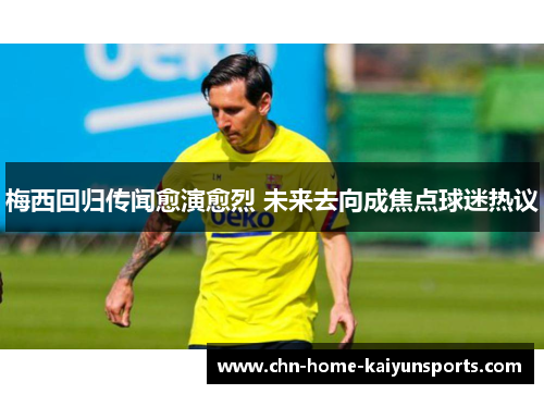 梅西回归传闻愈演愈烈 未来去向成焦点球迷热议