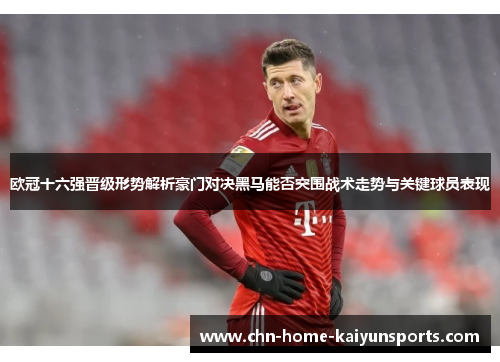 欧冠十六强晋级形势解析豪门对决黑马能否突围战术走势与关键球员表现 欧冠十六强晋级形势解析豪门对决黑马能否突围战术走势与关键球员表现