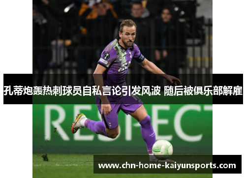 孔蒂炮轰热刺球员自私言论引发风波 随后被俱乐部解雇