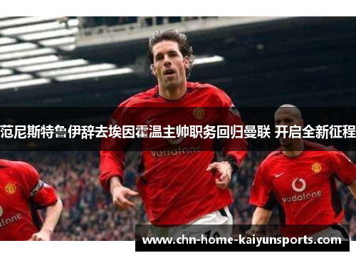 范尼斯特鲁伊辞去埃因霍温主帅职务回归曼联 开启全新征程