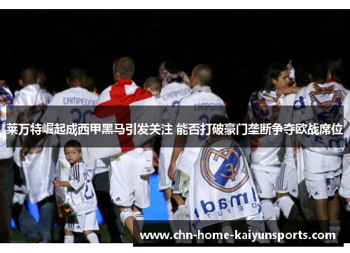 莱万特崛起成西甲黑马引发关注 能否打破豪门垄断争夺欧战席位