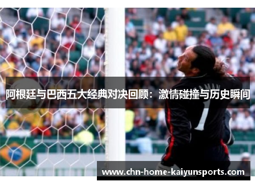阿根廷与巴西五大经典对决回顾:激情碰撞与历史瞬间 阿根廷与巴西五大经典对决回顾:激情碰撞与历史瞬间