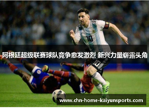 阿根廷超级联赛球队竞争愈发激烈 新兴力量崭露头角 阿根廷超级联赛球队竞争愈发激烈 新兴力量崭露头角